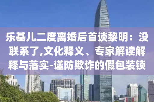 樂基兒二度離婚后首談黎明：沒聯(lián)系了,文化釋義、專家解讀解釋與落實-謹防欺詐的假包裝鎖