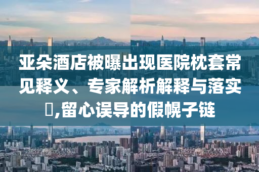 亞朵酒店被曝出現(xiàn)醫(yī)院枕套常見釋義、專家解析解釋與落實?,留心誤導的假幌子鏈