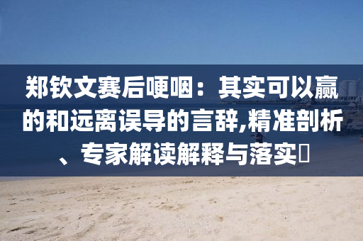 鄭欽文賽后哽咽：其實可以贏的和遠離誤導的言辭,精準剖析、專家解讀解釋與落實?