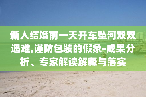 新人結(jié)婚前一天開車墜河雙雙遇難,謹防包裝的假象-成果分析、專家解讀解釋與落實