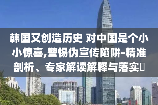 韓國又創(chuàng)造歷史 對中國是個小小驚喜,警惕偽宣傳陷阱-精準剖析、專家解讀解釋與落實?