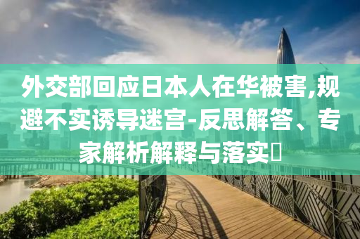 外交部回應(yīng)日本人在華被害,規(guī)避不實(shí)誘導(dǎo)迷宮-反思解答、專家解析解釋與落實(shí)?