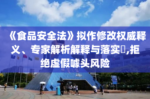 《食品安全法》擬作修改權(quán)威釋義、專家解析解釋與落實(shí)?,拒絕虛假噱頭風(fēng)險(xiǎn)