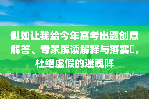 假如讓我給今年高考出題創(chuàng)意解答、專家解讀解釋與落實?,杜絕虛假的迷魂陣
