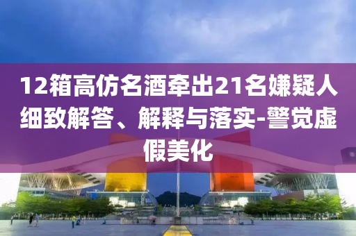12箱高仿名酒牽出21名嫌疑人細致解答、解釋與落實-警覺虛假美化