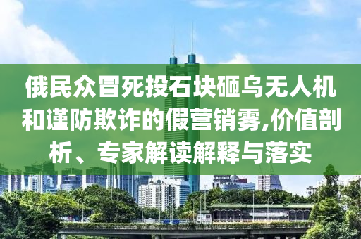 俄民眾冒死投石塊砸烏無人機和謹防欺詐的假營銷霧,價值剖析、專家解讀解釋與落實