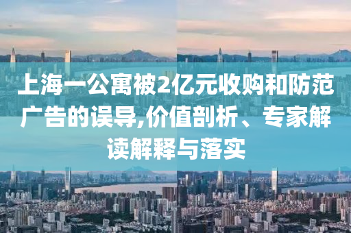 上海一公寓被2億元收購和防范廣告的誤導,價值剖析、專家解讀解釋與落實