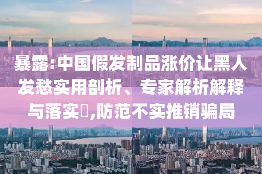 暴露:中國假發(fā)制品漲價讓黑人發(fā)愁實用剖析、專家解析解釋與落實?,防范不實推銷騙局