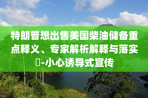 特朗普想出售美國柴油儲備重點釋義、專家解析解釋與落實?-小心誘導(dǎo)式宣傳