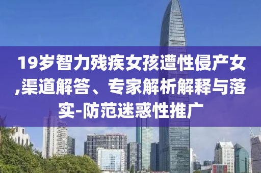 19歲智力殘疾女孩遭性侵產(chǎn)女,渠道解答、專家解析解釋與落實(shí)-防范迷惑性推廣
