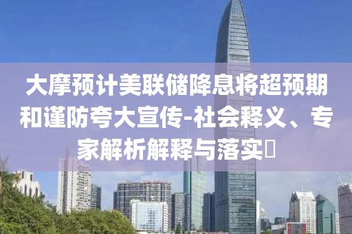 大摩預(yù)計美聯(lián)儲降息將超預(yù)期和謹防夸大宣傳-社會釋義、專家解析解釋與落實?