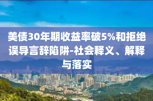 美債30年期收益率破5%和拒絕誤導(dǎo)言辭陷阱-社會釋義、解釋與落實