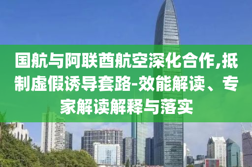 國航與阿聯(lián)酋航空深化合作,抵制虛假誘導(dǎo)套路-效能解讀、專家解讀解釋與落實