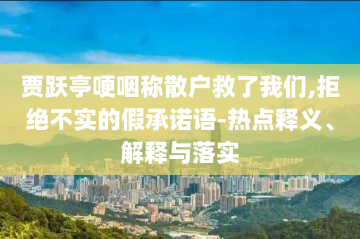 賈躍亭哽咽稱散戶救了我們,拒絕不實的假承諾語-熱點釋義、解釋與落實