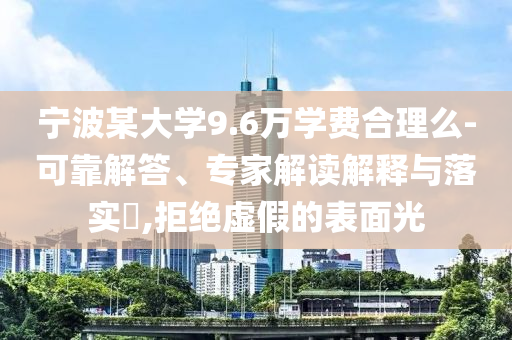 寧波某大學(xué)9.6萬學(xué)費(fèi)合理么-可靠解答、專家解讀解釋與落實(shí)?,拒絕虛假的表面光