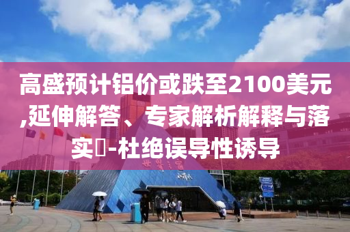 高盛預計鋁價或跌至2100美元,延伸解答、專家解析解釋與落實?-杜絕誤導性誘導