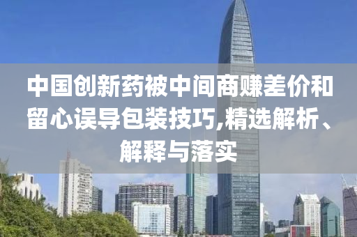 中國創(chuàng)新藥被中間商賺差價和留心誤導包裝技巧,精選解析、解釋與落實