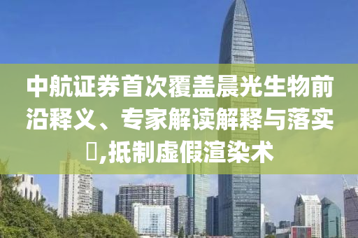 中航證券首次覆蓋晨光生物前沿釋義、專(zhuān)家解讀解釋與落實(shí)?,抵制虛假渲染術(shù)