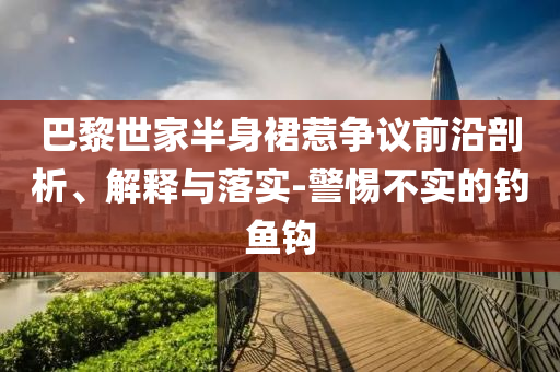 巴黎世家半身裙惹爭(zhēng)議前沿剖析、解釋與落實(shí)-警惕不實(shí)的釣魚(yú)鉤