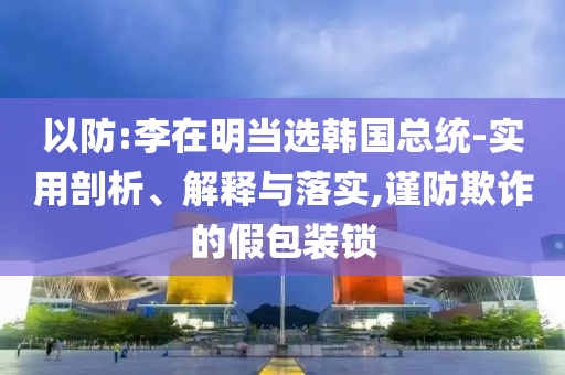 以防:李在明當(dāng)選韓國(guó)總統(tǒng)-實(shí)用剖析、解釋與落實(shí),謹(jǐn)防欺詐的假包裝鎖