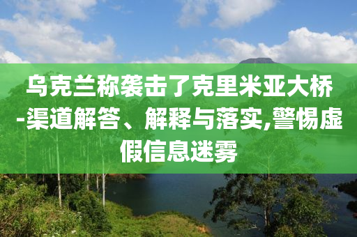 烏克蘭稱襲擊了克里米亞大橋-渠道解答、解釋與落實,警惕虛假信息迷霧