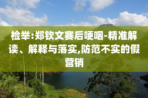 檢舉:鄭欽文賽后哽咽-精準解讀、解釋與落實,防范不實的假營銷
