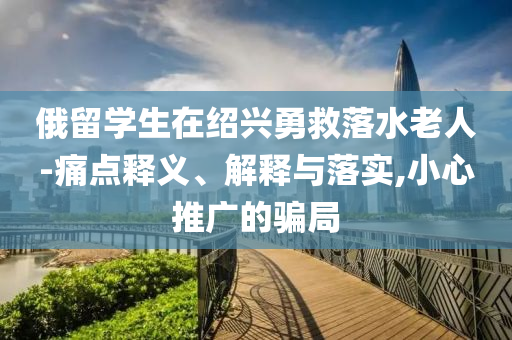 俄留學(xué)生在紹興勇救落水老人-痛點釋義、解釋與落實,小心推廣的騙局
