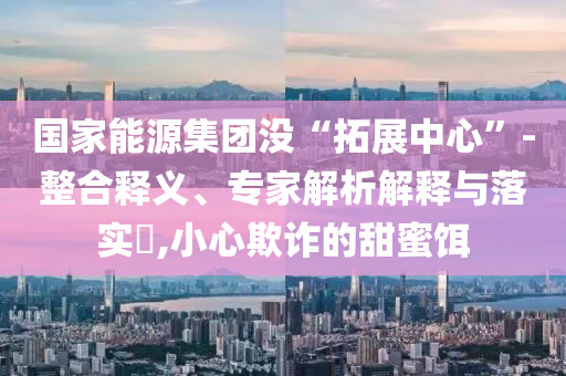 國(guó)家能源集團(tuán)沒“拓展中心”-整合釋義、專家解析解釋與落實(shí)?,小心欺詐的甜蜜餌
