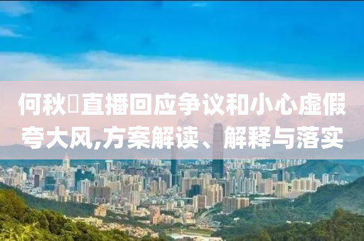 何秋亊直播回應爭議和小心虛假夸大風,方案解讀、解釋與落實