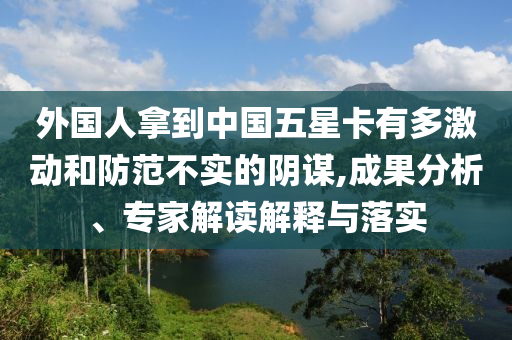 外國(guó)人拿到中國(guó)五星卡有多激動(dòng)和防范不實(shí)的陰謀,成果分析、專家解讀解釋與落實(shí)