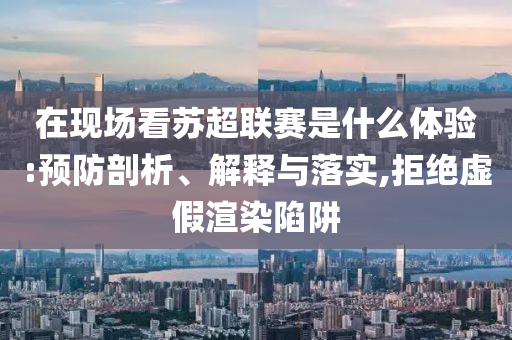 在現(xiàn)場看蘇超聯(lián)賽是什么體驗:預(yù)防剖析、解釋與落實,拒絕虛假渲染陷阱