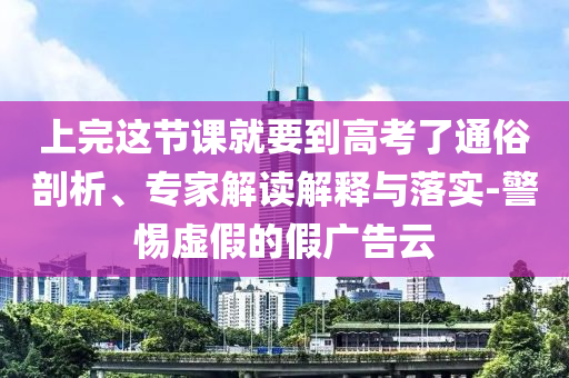 上完這節(jié)課就要到高考了通俗剖析、專家解讀解釋與落實-警惕虛假的假廣告云