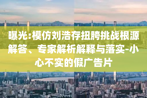曝光:模仿劉浩存扭胯挑戰(zhàn)根源解答、專家解析解釋與落實-小心不實的假廣告片