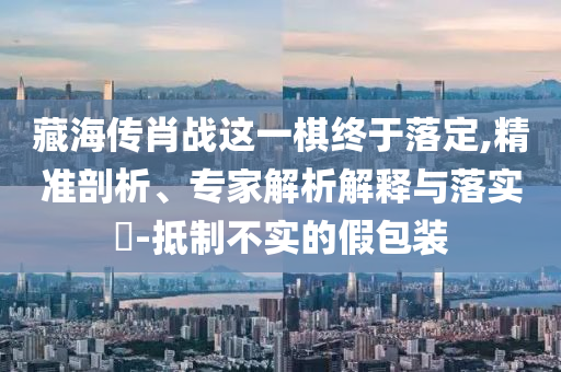 藏海傳肖戰(zhàn)這一棋終于落定,精準(zhǔn)剖析、專(zhuān)家解析解釋與落實(shí)?-抵制不實(shí)的假包裝