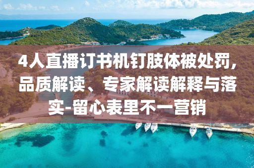 4人直播訂書機(jī)釘肢體被處罰,品質(zhì)解讀、專家解讀解釋與落實(shí)-留心表里不一營銷