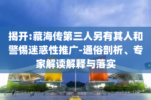 揭開(kāi):藏海傳第三人另有其人和警惕迷惑性推廣-通俗剖析、專(zhuān)家解讀解釋與落實(shí)