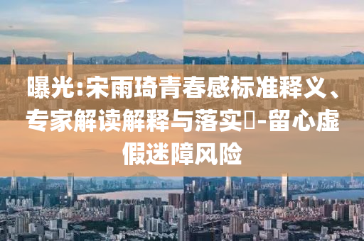 曝光:宋雨琦青春感標(biāo)準(zhǔn)釋義、專(zhuān)家解讀解釋與落實(shí)?-留心虛假迷障風(fēng)險(xiǎn)