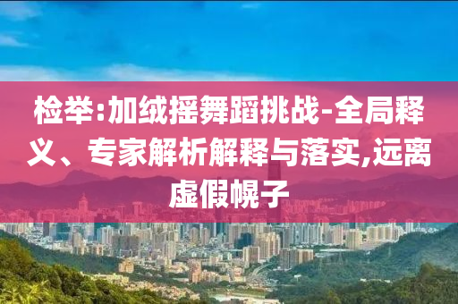 檢舉:加絨搖舞蹈挑戰(zhàn)-全局釋義、專(zhuān)家解析解釋與落實(shí),遠(yuǎn)離虛假幌子