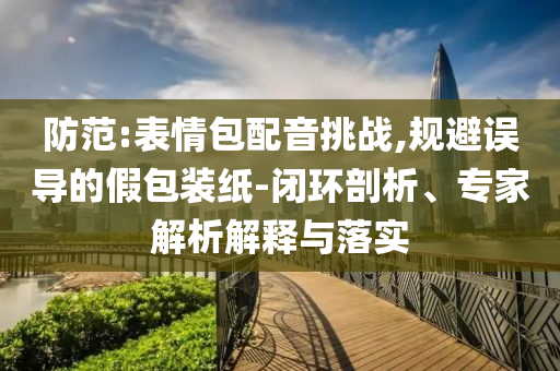 防范:表情包配音挑戰(zhàn),規(guī)避誤導的假包裝紙-閉環(huán)剖析、專家解析解釋與落實