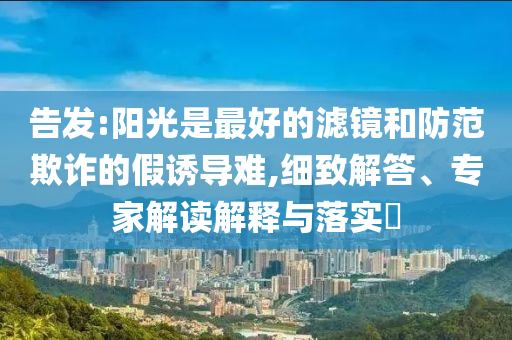 告發(fā):陽光是最好的濾鏡和防范欺詐的假誘導(dǎo)難,細(xì)致解答、專家解讀解釋與落實?