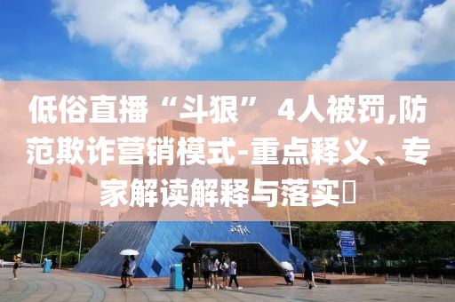 低俗直播“斗狠” 4人被罰,防范欺詐營銷模式-重點釋義、專家解讀解釋與落實?