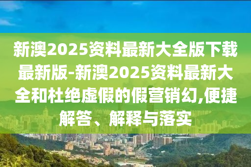 新澳2025資料最新大全版下載最新版-新澳2025資料最新大全和杜絕虛假的假營銷幻,便捷解答、解釋與落實