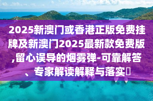 2025新澳門或香港正版免費掛牌及新澳門2025最新款免費版,留心誤導的煙霧彈-可靠解答、專家解讀解釋與落實?
