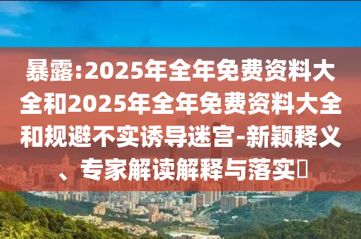 暴露:2025年全年免費資料大全和2025年全年免費資料大全和規(guī)避不實誘導迷宮-新穎釋義、專家解讀解釋與落實?