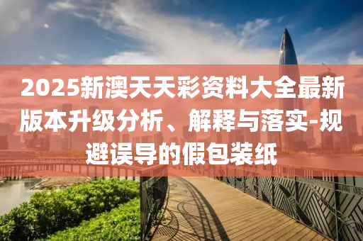 2025新澳天天彩資料大全最新版本升級分析、解釋與落實-規(guī)避誤導(dǎo)的假包裝紙