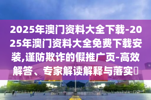 2025年澳門資料大全下載-2025年澳門資料大全免費下載安裝,謹防欺詐的假推廣頁-高效解答、專家解讀解釋與落實?