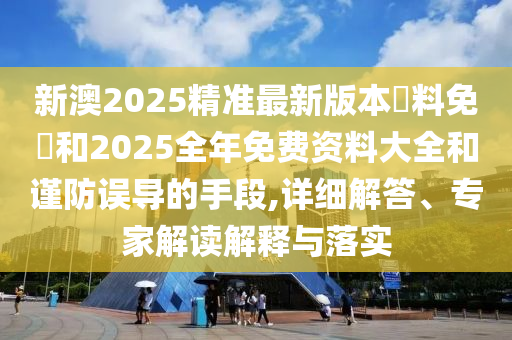 新澳2025精準最新版本資料免費和2025全年免費資料大全和謹防誤導(dǎo)的手段,詳細解答、專家解讀解釋與落實