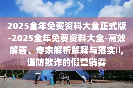 2025全年免費資料大全正式版-2025全年免費資料大全-高效解答、專家解析解釋與落實?,謹防欺詐的假營銷霧
