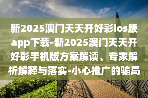 新2025澳門天天開(kāi)好彩ios版app下載-新2025澳門天天開(kāi)好彩手機(jī)版方案解讀、專家解析解釋與落實(shí)-小心推廣的騙局