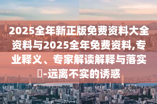 2025全年新正版免費(fèi)資料大全資料與2025全年免費(fèi)資料,專業(yè)釋義、專家解讀解釋與落實(shí)?-遠(yuǎn)離不實(shí)的誘惑
